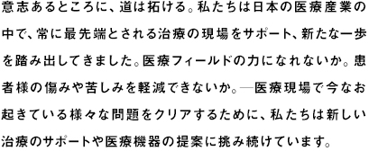 意志あるところに、道は拓ける。私たちは日本の医療産業の中で、常に最先端とされる治療の現場をサポート、新たな一歩を踏み出してきました。困難とされる症例の治療をなんとか可能にできないか。患者様の傷みや苦しみが軽減できるような専用の機器はつくれないか。現場で起きている医療事故をなくせないか──医療現場で今なお起きている様々な問題をクリアするために、私たちは新しい治療のサポートや医療機器の開発に挑み続けています。