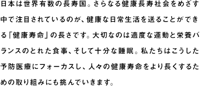 日本は世界有数の長寿国。さらなる健康長寿社会をめざす中で注目されているのが、健康上の問題がない状態で日常生活を送ることができる「健康寿命」の長さです。いくつになっても健康でイキイキと生活できるよう、大切なのは適度な運動と栄養バランスのとれた食事、十分な睡眠です。私たちはこうした健康・予防医療の観点からも、人々が健康を維持するためのサポートを実施。日本の健康寿命をより長くするための取り組みにも挑んでいきます。