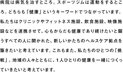 病院は病気を治すところ。スポーツジムは運動をするところ。一見すると関係がないように思われそうですが、「健康」というキーワードでつながっています。私たちはクリニックやフィットネス施設などを連携させて、健康であり続けたいと願うすべての人に開かれた新しいかたちのヘルスケア拠点を築きたいと考えています。これもまた、私たちのひとつの「挑戦」。地域の人々とともに、１人ひとりの健康を一緒につくっていきたいと願っています。