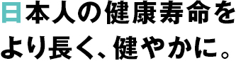 日本人の健康寿命をより長く、健やかに。