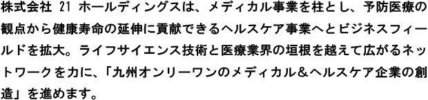 21ホールディングスはメディカル(医療)事業を柱とし、予防医療の観点から健康寿命の延伸に貢献できるヘルスケア(健康・予防医療)事業へとビジネスフィールドを拡大。ライフサイエンス技術と医療業界の垣根を越えて広がるネットワークを力に、「九州オンリーワンのメディカル＆ヘルスケア企業の創造」を進めます。