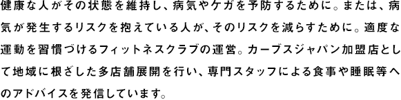 健康な人がその状態を維持し、病気やケガを予防するために。または、病気が発生するリスクを抱えている人が、そのリスクを減らすために。適度な運動を習慣づけるフィットネスクラブや、専門スタッフによる食事・睡眠等のアドバイスを発信するヘルスケア拠点を運営、展開しています。