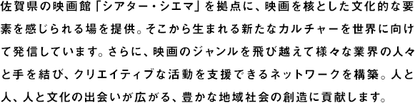 佐賀県の映画館「シアター・シエマ」を拠点に、映画を核とした文化的な要素を感じられる場をつくり、そこから生まれる新たなカルチャーを世界に向けて発信。クリエイティブを行い、流通させる基盤を創出しています。さらに、映画のジャンルを飛び越えて様々な文化と手を結び、人と人、人と文化の出会いが広がる豊かな地域社会の創造に貢献します。